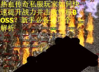热血传奇私服玩家如何快速提升战力并击败终极BOSS?新手必备技巧全解析 热血传奇私服玩家如何快速提升战力并击败终极BOSS?新手必备技巧全解析